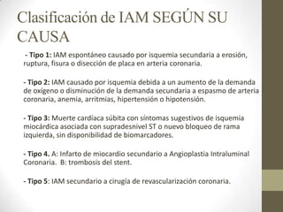 Clasificación de IAM SEGÚN SU
CAUSA
- Tipo 1: IAM espontáneo causado por isquemia secundaria a erosión,
ruptura, fisura o disección de placa en arteria coronaria.
- Tipo 2: IAM causado por isquemia debida a un aumento de la demanda
de oxígeno o disminución de la demanda secundaria a espasmo de arteria
coronaria, anemia, arritmias, hipertensión o hipotensión.
- Tipo 3: Muerte cardíaca súbita con síntomas sugestivos de isquemia
miocárdica asociada con supradesnivel ST o nuevo bloqueo de rama
izquierda, sin disponibilidad de biomarcadores.
- Tipo 4. A: Infarto de miocardio secundario a Angioplastia Intraluminal
Coronaria. B: trombosis del stent.
- Tipo 5: IAM secundario a cirugía de revascularización coronaria.
 
