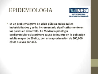 • Es un problema grave de salud pública en los países
industrializados y se ha incrementado significativamente en
los países en desarrollo. En México la patología
cardiovascular es la primera causa de muerte en la población
adulta mayor de 20años, con una aproximación de 500,000
casos nuevos por año.
EPIDEMIOLOGIA
 