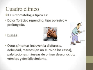 Cuadro clínico
La sintomatología típica es:
• Dolor Torácico repentino, tipo opresivo y
prolongado.
• Disnea
• Otros síntomas incluyen la diaforesis,
debilidad, mareos (en un 10 % de los casos),
palpitaciones, náuseas de origen desconocido,
vómitos y desfallecimiento.
 