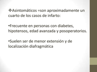 Asintomáticos =son aproximadamente un
cuarto de los casos de infarto:
•Frecuente en personas con diabetes,
hipotensos, edad avanzada y posoperatorios.
•Suelen ser de menor extensión y de
localización diafragmática
 