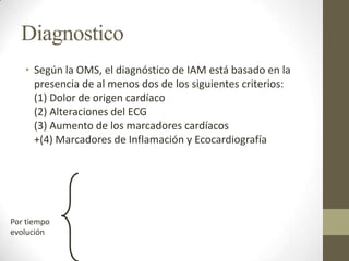 Diagnostico
• Según la OMS, el diagnóstico de IAM está basado en la
presencia de al menos dos de los siguientes criterios:
(1) Dolor de origen cardíaco
(2) Alteraciones del ECG
(3) Aumento de los marcadores cardíacos
+(4) Marcadores de Inflamación y Ecocardiografía
Por tiempo
evolución
 