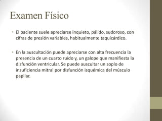Examen Físico
• El paciente suele apreciarse inquieto, pálido, sudoroso, con
cifras de presión variables, habitualmente taquicárdico.
• En la auscultación puede apreciarse con alta frecuencia la
presencia de un cuarto ruido y, un galope que manifiesta la
disfunción ventricular. Se puede auscultar un soplo de
insuficiencia mitral por disfunción isquémica del músculo
papilar.
 