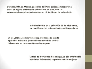 Durante 2007, en México, poco más de 87 mil personas fallecieron a
causa de alguna enfermedad del corazón. En el mundo, las
enfermedades cardiovasculares cobran 17.5 millones de vidas al año.
Principalmente, en la población de 65 años y más,
se manifiestan las enfermedades cardiovasculares.
En los varones, son mayores los porcentajes de infarto
agudo del miocardio y enfermedad isquémica crónica
del corazón, en comparación con las mujeres.
La tasa de mortalidad más alta (60.5), por enfermedad
isquémica del corazón, se presenta en las mujeres.
 