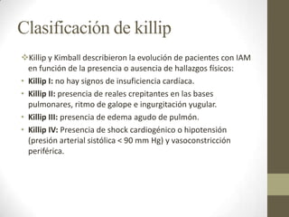 Clasificación de killip
Killip y Kimball describieron la evolución de pacientes con IAM
en función de la presencia o ausencia de hallazgos físicos:
• Killip I: no hay signos de insuficiencia cardíaca.
• Killip II: presencia de reales crepitantes en las bases
pulmonares, ritmo de galope e ingurgitación yugular.
• Killip III: presencia de edema agudo de pulmón.
• Killip IV: Presencia de shock cardiogénico o hipotensión
(presión arterial sistólica < 90 mm Hg) y vasoconstricción
periférica.
 