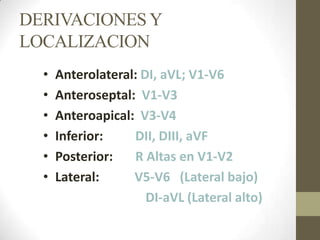 DERIVACIONESY
LOCALIZACION
• Anterolateral: DI, aVL; V1-V6
• Anteroseptal: V1-V3
• Anteroapical: V3-V4
• Inferior: DII, DIII, aVF
• Posterior: R Altas en V1-V2
• Lateral: V5-V6 (Lateral bajo)
DI-aVL (Lateral alto)
 
