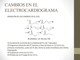 CAMBIOS EN EL
ELECTROCARDIOGRAMA
APARICIÓN DE LOS CAMBIOS EN EL ECG:
1) Inicialmente aumento de la amplitud de R y de T (picudas).
2) Progresiva elevación del ST (retorna a línea de base en 12 hs) En los
primeros momentos, junto con R alta, forma la onda monofásica del infarto
hiperagudo.
3) Q aparecen entre las 6 y 9 hs.
4) Pérdida de las R luego de las 12 hs.
 