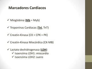 Marcadores Cardiacos
 Mioglobina (Mb = Myb)
 Troponinas Cardiacas (TnI, TnT)
 Creatin-Kinasa (CK = CPK = PK)
 Creatin-Kinasa Miocárdica (CK-MB)
 Lactato deshidrogenasa (LDH)
 Isoenzima LDH1: miocardio
 Isoenzima LDH2: suero
 