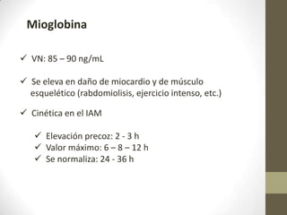 Mioglobina
 VN: 85 – 90 ng/mL
 Se eleva en daño de miocardio y de músculo
esquelético (rabdomiolisis, ejercicio intenso, etc.)
 Cinética en el IAM
 Elevación precoz: 2 - 3 h
 Valor máximo: 6 – 8 – 12 h
 Se normaliza: 24 - 36 h
 