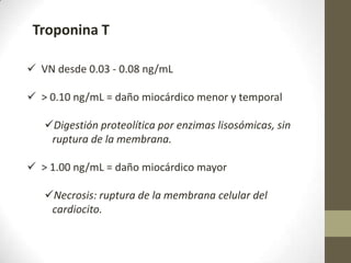 Troponina T
 VN desde 0.03 - 0.08 ng/mL
 > 0.10 ng/mL = daño miocárdico menor y temporal
Digestión proteolítica por enzimas lisosómicas, sin
ruptura de la membrana.
 > 1.00 ng/mL = daño miocárdico mayor
Necrosis: ruptura de la membrana celular del
cardiocito.
 