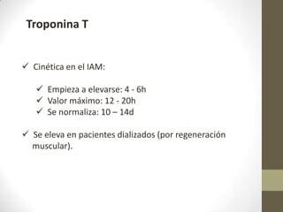 Troponina T
 Cinética en el IAM:
 Empieza a elevarse: 4 - 6h
 Valor máximo: 12 - 20h
 Se normaliza: 10 – 14d
 Se eleva en pacientes dializados (por regeneración
muscular).
 