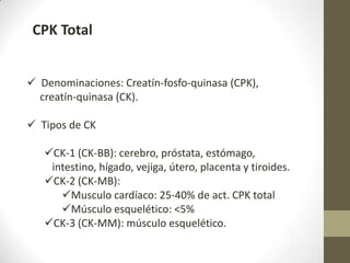  Denominaciones: Creatín-fosfo-quinasa (CPK),
creatín-quinasa (CK).
 Tipos de CK
CK-1 (CK-BB): cerebro, próstata, estómago,
intestino, hígado, vejiga, útero, placenta y tiroides.
CK-2 (CK-MB):
Musculo cardíaco: 25-40% de act. CPK total
Músculo esquelético: <5%
CK-3 (CK-MM): músculo esquelético.
CPK Total
 
