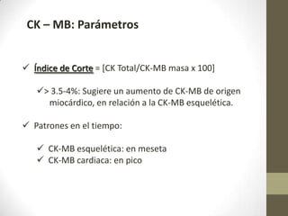 CK – MB: Parámetros
 Índice de Corte = [CK Total/CK-MB masa x 100]
> 3.5-4%: Sugiere un aumento de CK-MB de origen
miocárdico, en relación a la CK-MB esquelética.
 Patrones en el tiempo:
 CK-MB esquelética: en meseta
 CK-MB cardiaca: en pico
 
