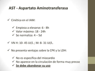 AST - Aspartato Aminotransferasa
 Cinética en el IAM:
 Empieza a elevarse: 6 - 8h
 Valor máximo: 18 - 24h
 Se normaliza: 4 – 5d
 VN H: 10- 45 UI/L ; M: 8- 31 UI/L.
 No presenta ventajas sobre la CPK y la LDH:
 No es específica del miocardio
 No aparece en la circulación de forma muy precoz
 Se debe abandonar su uso
 