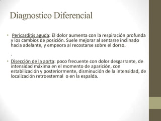 Diagnostico Diferencial
• Pericarditis aguda: El dolor aumenta con la respiración profunda
y los cambios de posición. Suele mejorar al sentarse inclinado
hacia adelante, y empeora al recostarse sobre el dorso.
·
• Disección de la aorta: poco frecuente con dolor desgarrante, de
intensidad máxima en el momento de aparición, con
estabilización y posteriormente, disminución de la intensidad, de
localización retroesternal o en la espalda.
 