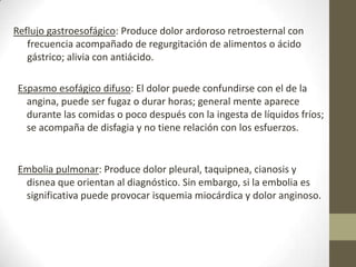 Reflujo gastroesofágico: Produce dolor ardoroso retroesternal con
frecuencia acompañado de regurgitación de alimentos o ácido
gástrico; alivia con antiácido.
Espasmo esofágico difuso: El dolor puede confundirse con el de la
angina, puede ser fugaz o durar horas; general mente aparece
durante las comidas o poco después con la ingesta de líquidos fríos;
se acompaña de disfagia y no tiene relación con los esfuerzos.
Embolia pulmonar: Produce dolor pleural, taquipnea, cianosis y
disnea que orientan al diagnóstico. Sin embargo, si la embolia es
significativa puede provocar isquemia miocárdica y dolor anginoso.
 