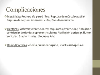 Complicaciones
Mecánicas: Ruptura de pared libre. Ruptura de músculo papilar.
Ruptura de septum interventricular. Pseudoaneurisma.
Eléctricas: Arritmias ventriculares: taquicardia ventricular, fibrilación
ventricular. Arritmias supraventriculares: Fibrilación auricular, flutter
auricular. Bradiarritmias: bloqueos A-V.
Hemodinámicas: edema pulmonar agudo, shock cardiogénico.
 