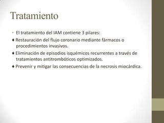 Tratamiento
• El tratamiento del IAM contiene 3 pilares:
♦ Restauración del flujo coronario mediante fármacos o
procedimientos invasivos.
♦ Eliminación de episodios isquémicos recurrentes a través de
tratamientos antitrombóticos optimizados.
♦ Prevenir y mitigar las consecuencias de la necrosis miocárdica.
 