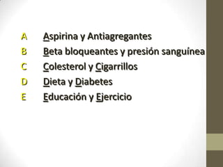 A Aspirina y Antiagregantes
B Beta bloqueantes y presión sanguínea
C Colesterol y Cigarrillos
D Dieta y Diabetes
E Educación y Ejercicio
 