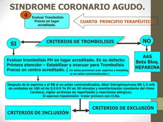 SINDROME CORONARIO AGUDO.
CUARTO PRINCIPIO TERAPÉUTICO
Evaluar Trombolisis
Precoz en lugar
acreditado.
4
CRITERIOS DE TROMBOLISIS
SI NO
AAS
Beta Bloq.
HEPARINA
Evaluar trombolisis PH en lugar acreditado. En su defecto:
Primera atención – Estabilizar y evacuar para Trombolisis
Precoz en centro acreditado. ( En estos pacientes usar aspirina y betabloq.
si no están contraindicados )
Después de la aspirina y el BB si no están contraindicados, diluir Estreptoquinasa BB 1.5 mill.
de unidades en 100 ml de S.S 0.9 % EV en 30 minutos y monitorización constante del rítmo
Cardíaco, vigilar arrítmias de reperfusión y reacciones alérgicas.
Si aparece hipotensión tratar primero con CLNa.
CRITERIOS DE INCLUSIÓN
CRITERIOS DE EXCLUSIÓN
 