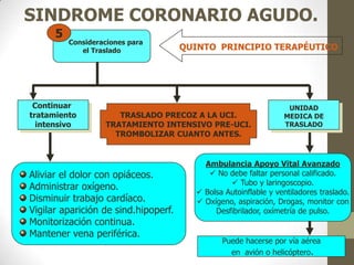 SINDROME CORONARIO AGUDO.
QUINTO PRINCIPIO TERAPÉUTICO
Consideraciones para
el Traslado
5
Aliviar el dolor con opiáceos.
Administrar oxígeno.
Disminuir trabajo cardíaco.
Vigilar aparición de sind.hipoperf.
Monitorización continua.
Mantener vena periférica.
Ambulancia Apoyo Vital Avanzado
 No debe faltar personal calificado.
 Tubo y laringoscopio.
 Bolsa Autoinflable y ventiladores traslado.
 Oxígeno, aspiración, Drogas, monitor con
Desfibrilador, oxímetría de pulso.
Puede hacerse por vía aérea
en avión o helicóptero.
TRASLADO PRECOZ A LA UCI.
TRATAMIENTO INTENSIVO PRE-UCI.
TROMBOLIZAR CUANTO ANTES.
Continuar
tratamiento
intensivo
UNIDAD
MEDICA DE
TRASLADO
 