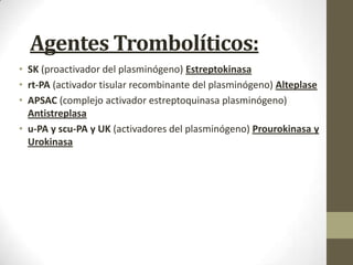 Agentes Trombolíticos:
• SK (proactivador del plasminógeno) Estreptokinasa
• rt-PA (activador tisular recombinante del plasminógeno) Alteplase
• APSAC (complejo activador estreptoquinasa plasminógeno)
Antistreplasa
• u-PA y scu-PA y UK (activadores del plasminógeno) Prourokinasa y
Urokinasa
 