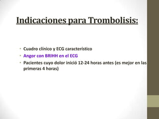 Indicaciones para Trombolisis:
• Cuadro clínico y ECG característico
• Angor con BRIHH en el ECG
• Pacientes cuyo dolor inició 12-24 horas antes (es mejor en las
primeras 4 horas)
 