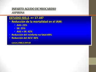 INFARTOAGUDODEMIOCARDIO
ASPIRINA
ESTUDIO ISIS-2. n= 17.187
• Reducción de la mortalidad en el IAM:
• AAS: 23%
• SK: 25%
• AAS + SK: 42%
• Reducción del reinfarto no fatal:49%
• Reducción del ACV: 46%
Lancet,1988;2;349-60
 