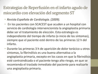 Estrategiasde Reperfusiónen el infarto agudo de
miocardiocon elevacióndel segmentoST
• Revista Española de Cardiología. (2009).
• En los pacientes con SCACEST que acuden a un hospital con
servicio de cardiología intervencionista la angioplastia primaria
debe ser el tratamiento de elección. Esta estrategia es
independiente del tiempo de infarto (o inicio de los síntomas),
siempre que el paciente esté dentro de las primeras 12 h del
infarto.
• Durante las primeras 3 h de aparición de dolor torácico u otros
síntomas, la fibrinólisis es una buena alternativa a la
angioplastia primaria, excepto en los casos en que la fibrinólisis
esté contraindicada o el paciente tenga alto riesgo, en que se
recomienda el traslado inmediato del paciente para realizarle
una angioplastia primaria.
 