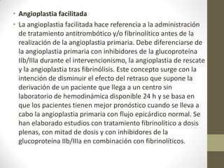 • Angioplastia facilitada
• La angioplastia facilitada hace referencia a la administración
de tratamiento antitrombótico y/o fibrinolítico antes de la
realización de la angioplastia primaria. Debe diferenciarse de
la angioplastia primaria con inhibidores de la glucoproteína
IIb/IIIa durante el intervencionismo, la angioplastia de rescate
y la angioplastia tras fibrinólisis. Este concepto surge con la
intención de disminuir el efecto del retraso que supone la
derivación de un paciente que llega a un centro sin
laboratorio de hemodinámica disponible 24 h y se basa en
que los pacientes tienen mejor pronóstico cuando se lleva a
cabo la angioplastia primaria con flujo epicárdico normal. Se
han elaborado estudios con tratamiento fibrinolítico a dosis
plenas, con mitad de dosis y con inhibidores de la
glucoproteína IIb/IIIa en combinación con fibrinolíticos.
 
