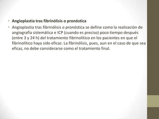 • Angioplastia tras fibrinólisis o pronóstica
• Angioplastia tras fibrinólisis o pronóstica se define como la realización de
angiografía sistemática e ICP (cuando es preciso) poco tiempo después
(entre 3 y 24 h) del tratamiento fibrinolítico en los pacientes en que el
fibrinolítico haya sido eficaz. La fibrinólisis, pues, aun en el caso de que sea
eficaz, no debe considerarse como el tratamiento final.
 
