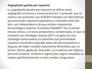 • Angioplastia guiada por isquemia
• La angioplastia guiada por isquemia se define como
angiografía coronaria y revascularización, si procede, que se
realiza a los pacientes con SCACEST tratados con fibrinolíticos
que presentan isquemia espontánea o inducible antes del
alta, con independencia de que reciban tratamiento
farmacológico máximo. El estudio DANAMI24 fue el primer
ensayo clínico, y el único prospectivo y aleatorizado, en que se
comparó una estrategia invasiva (ICP o cirugía) con una
estrategia conservadora en pacientes que presentaban
isquemia miocárdica inducible antes del alta hospitalaria y
después de haber recibido tratamiento fibrinolítico por un
primer infarto agudo de miocardio. La incidencia del objetivo
primario (muerte, reinfarto e ingreso por angina inestable) se
redujo significativamente a corto, medio y largo plazo.
 