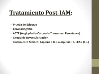 Tratamiento Post-IAM:
• Prueba de Esfuerzo
• Coronariografía
• ACTP (Angioplastia Coronaria Transmural Percutanea)
• Cirugía de Revascularización
• Tratamiento Médico: Aspirina + B-B o aspirina + I. ECAs (I.C.)
 