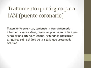 Tratamiento quirúrgico para
IAM (puente coronario)
Tratamiento en el cual, tomando la arteria mamaria
interna o la vena safena, realiza un puente entre las áreas
sanas de una arteria coronaria, evitando la circulación
sanguínea sobre el área de la arteria que presenta la
oclusión.
 