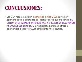 CONCLUSIONES:
• Los SICA requieren de un diagnóstico clínico y ECG correcto y
oportuno dada la diversidad de localización del cuadro clínico (EL
DOLOR VA DE MAXILAR INFERIOR HASTA EPIGASTRIO INCLUYENDO
MIEMBROS SUPERIORES) y la Angiografía Coronaria ofrece la
oportunidad de realizar ACTP emergente y terapéutica.
 