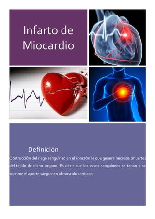 Infarto  de  
Miocardio  
  
  
  
  
Definición  
Obstrucción  del  riego  sanguíneo  en  el  corazón  lo  que  genera  necrosis  (muerte)  
del   tejido   de   dicho   órgano.   Es   decir   que   los   vasos   sanguíneos   se   tapan   y   se  
suprime  el  aporte  sanguíneo  al  musculo  cardiaco.  
  
     
 