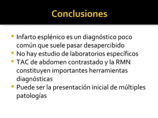  Infarto esplénico es un diagnóstico poco
  común que suele pasar desapercibido
 No hay estudio de laboratorios específicos
 TAC de abdomen contrastado y la RMN
  constituyen importantes herramientas
  diagnósticas
 Puede ser la presentación inicial de múltiples
  patologías
 
