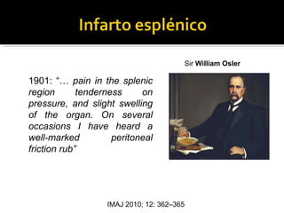 Sir William Osler

1901: “… pain in the splenic
region       tenderness     on
pressure, and slight swelling
of the organ. On several
occasions I have heard a
well-marked          peritoneal
friction rub”




                   IMAJ 2010; 12: 362–365
 