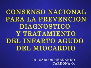 CONSENSO NACIONAL PARA LA PREVENCION DIAGNOSTICO  Y TRATAMIENTO DEL INFARTO AGUDO  DEL MIOCARDIO Dr. CARLOS HERNANDO CARDONA O. 