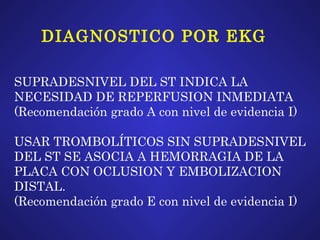 DIAGNOSTICO POR EKG SUPRADESNIVEL DEL ST INDICA LA  NECESIDAD DE REPERFUSION INMEDIATA (Recomendación grado A con nivel de evidencia I) USAR TROMBOLÍTICOS SIN SUPRADESNIVEL  DEL ST SE ASOCIA A HEMORRAGIA DE LA  PLACA CON OCLUSION Y EMBOLIZACION  DISTAL. (Recomendación grado E con nivel de evidencia I) 