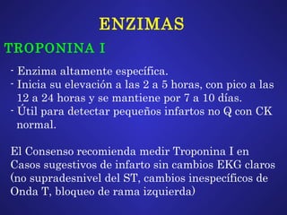 ENZIMAS TROPONINA I - Enzima altamente específica. - Inicia su elevación a las 2 a 5 horas, con pico a las 12 a 24 horas y se mantiene por 7 a 10 días. - Útil para detectar pequeños infartos no Q con CK normal.  El Consenso recomienda medir Troponina I en  Casos sugestivos de infarto sin cambios EKG claros (no supradesnivel del ST, cambios inespecíficos de Onda T, bloqueo de rama izquierda) 
