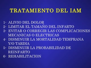 TRATAMIENTO DEL IAM 1-  ALIVIO DEL DOLOR 2-  LIMITAR EL TAMAÑO DEL INFARTO 3-  EVITAR O CORREGIR LAS COMPLICACIONES MECANICAS O ELECTRICAS 4-  DISMINUIR LA MORTALIDAD TEMPRANA  Y/O TARDIA 5-  DISMINUIR LA PROBABILIDAD DE  REINFARTO 6-  REHABILITACION 