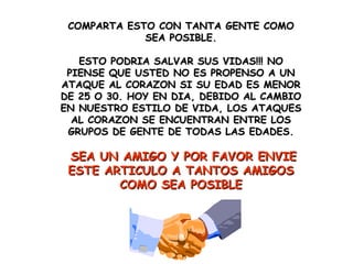 COMPARTA ESTO CON TANTA GENTE COMO SEA POSIBLE. ESTO PODRIA SALVAR SUS VIDAS!!! NO PIENSE QUE USTED NO ES PROPENSO A UN ATAQUE AL CORAZON SI SU EDAD ES MENOR DE 25 O 30. HOY EN DIA, DEBIDO AL CAMBIO EN NUESTRO ESTILO DE VIDA, LOS ATAQUES AL CORAZON SE ENCUENTRAN ENTRE LOS GRUPOS DE GENTE DE TODAS LAS EDADES. SEA UN AMIGO Y POR FAVOR ENVIE ESTE ARTICULO A TANTOS AMIGOS COMO SEA POSIBLE 