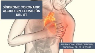 SÍNDROME CORONARIO
AGUDO SIN ELEVACIÓN
DEL ST
RMI MARCO A. SERNA CALDERÓN
COORDINA: DR. DE LA TORRE
 