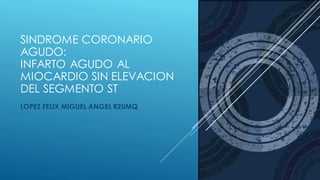 SINDROME CORONARIO
AGUDO:
INFARTO AGUDO AL
MIOCARDIO SIN ELEVACION
DEL SEGMENTO ST
LOPEZ FELIX MIGUEL ANGEL R2UMQ
 