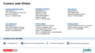 Contact Jade Global
www.jadeglobal.com http://www.facebook.com/jadeglobalwww.twitter.com/jadeglobalwww.linkedin.com/company/jade-global
Contact us on the Web
• HEADQUARTERS (USA)
Jade Global, Inc.
1731 Technology Drive Suite 350
San Jose, CA 95110
Phone: +1 408-899-7200
• NOIDA (INDIA)
Pinnacle Towers, Unit No 101, 1st Floor,
A-42/6, Sector 62, Noida – 201301
Phone: +91-12-06408884
• PUNE (INDIA)
E-space IT Park A-3, 4th Floor,
104 A to E, Wadgaon Sheri
Pune-Nagar Road, Pune, 411-014
Phone: +91-20-66081500
VOIP: +1-408-907-2730, +1-408-834-8606
Fax: +91-20-66081595
• SAN DIEGO
Jade Global, Inc.
1902 Wright Place.
Suite 200 Carlsbad, CA 920
Phone: 1-760-331-8999
• ORANGE COUNTY
Jade Global, Inc.
5000 Birch Street,
West Tower, Suite
3000, Newport Beach,
California, 92660
Phone: 1-760-331-8999
• LOS ANGELES
Jade Global, Inc.
400 Continental Blvd, 6th Floor,
El Segundo, California, 90245
Phone: +91-20-66081500
 
