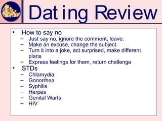 Dat ing Review
•   How to say no
    – Just say no, ignore the comment, leave.
    – Make an excuse, change the subject.
    – Turn it into a joke, act surprised, make different
      plans
    – Express feelings for them, return challenge
•   STDs
    –   Chlamydia
    –   Gonorrhea
    –   Syphilis
    –   Herpes
    –   Genital Warts
    –   HIV
 