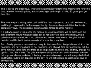 This is called one sided love. This will go automatically after some imaginations for some
time. Another interesting love, a man loves a girl and the girl is 15 to 20 years younger
than him.
This love may end with good or bad, and if the man happens to be a rich, well versed,
and the girl happened to be from a poor family, there may be possibilities, but this is
compulsory love. The situations, circumstances forced to agree his love.
If a girl who is rich loves a poor boy means, as usual opposition will be there, and the
girl's adamant nature will get success but all her family will agree then finally, this is
called compassionate love. If two old man and woman love means, though it is their
decision and life, but it is also considered a love, but a late love.
Fact: Surely, please understand one thing. In the love affairs, the girl always stick on her
decisions, she never go back on her decisions, and she will face any opposition, but the
boy's mind will jump here and there on seeing situations, favors etc., andmay change his
opinion. Yes, this is true. The girls are top on taking decisions, and are never shakable,
but boys are always shakable. If the boy can depend on a girl, she will always be faithful
and trusted, but if a girl depends on the boy, he will not hesitate to sacrifice his love on
any reasons.
 