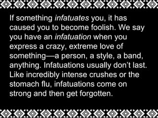 If something infatuates you, it has
caused you to become foolish. We say
you have an infatuation when you
express a crazy, extreme love of
something––a person, a style, a band,
anything. Infatuations usually don’t last.
Like incredibly intense crushes or the
stomach flu, infatuations come on
strong and then get forgotten.
 