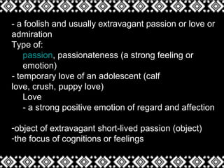 - a foolish and usually extravagant passion or love or
admiration
Type of:
passion, passionateness (a strong feeling or
emotion)
- temporary love of an adolescent (calf
love, crush, puppy love)
Love
- a strong positive emotion of regard and affection
-object of extravagant short-lived passion (object)
-the focus of cognitions or feelings
 