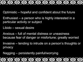 Optimistic – hopeful and confident about the future
Enthusiast – a person who is highly interested in a
particular activity or subject
Libido – sexual desire
Anxious – full of mental distress or uneasiness
because fear of danger or misfortune; greatly worried
Invasive – tending to intrude on a person’s thoughts or
privacy
Nagging – persistently painful/worrying
 